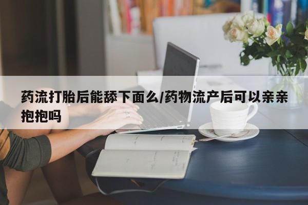 药流药怎么购买药流打胎后能舔下面么/药物流产后可以亲亲抱抱吗