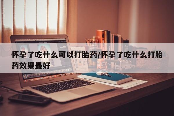 药流药怎么购买怀孕了吃什么可以打胎药/怀孕了吃什么打胎药效果最好