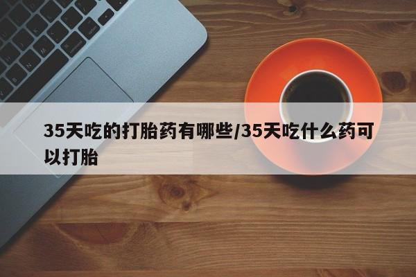 药流药怎么购买35天吃的打胎药有哪些/35天吃什么药可以打胎