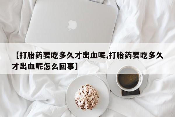 药流药怎么购买【打胎药要吃多久才出血呢,打胎药要吃多久才出血呢怎么回事】