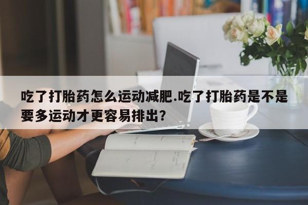 药流药怎么购买吃了打胎药怎么运动减肥.吃了打胎药是不是要多运动才更容易排出?