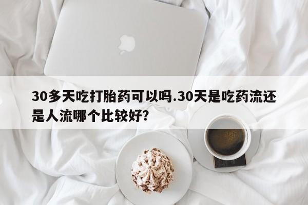 药流药怎么购买30多天吃打胎药可以吗.30天是吃药流还是人流哪个比较好？