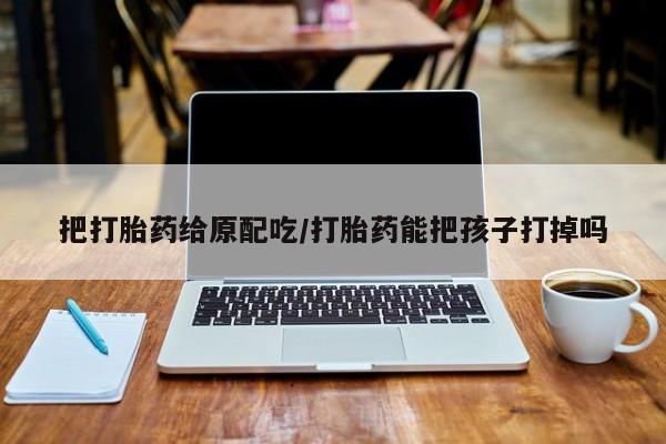 药流药怎么购买把打胎药给原配吃/打胎药能把孩子打掉吗