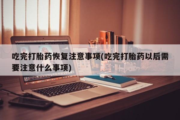 药流药怎么购买吃完打胎药恢复注意事项(吃完打胎药以后需要注意什么事项)