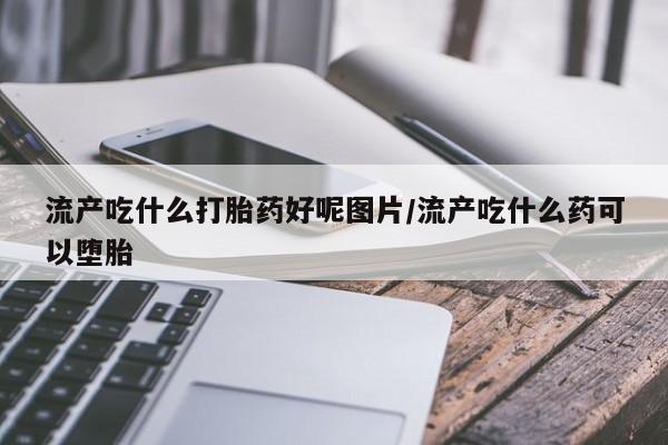 药流药怎么购买流产吃什么打胎药好呢图片/流产吃什么药可以堕胎