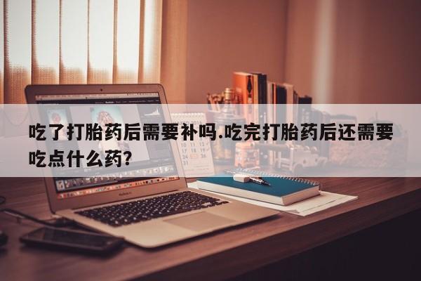 药流药怎么购买吃了打胎药后需要补吗.吃完打胎药后还需要吃点什么药？