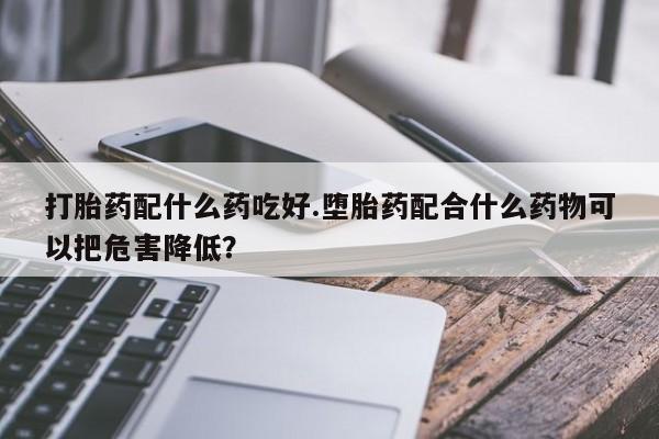 药流药怎么购买打胎药配什么药吃好.堕胎药配合什么药物可以把危害降低?
