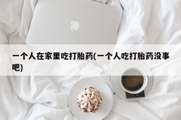 药流药怎么购买一个人在家里吃打胎药(一个人吃打胎药没事吧)