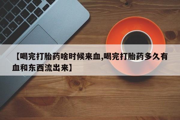 药流药怎么购买【喝完打胎药啥时候来血,喝完打胎药多久有血和东西流出来】