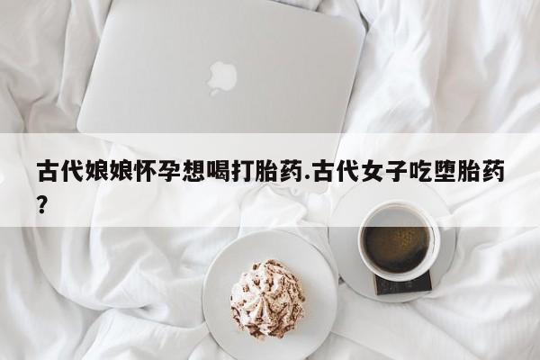 药流药怎么购买古代娘娘怀孕想喝打胎药.古代女子吃堕胎药?