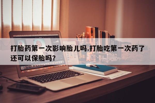 药流药怎么购买打胎药第一次影响胎儿吗.打胎吃第一次药了还可以保胎吗?