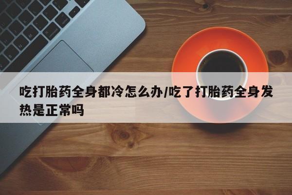 药流药怎么购买吃打胎药全身都冷怎么办/吃了打胎药全身发热是正常吗