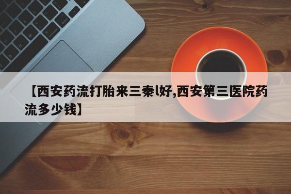 药流药怎么购买【西安药流打胎来三秦l好,西安第三医院药流多少钱】