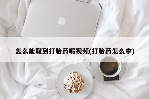 药流药怎么购买怎么能取到打胎药呢视频(打胎药怎么拿)