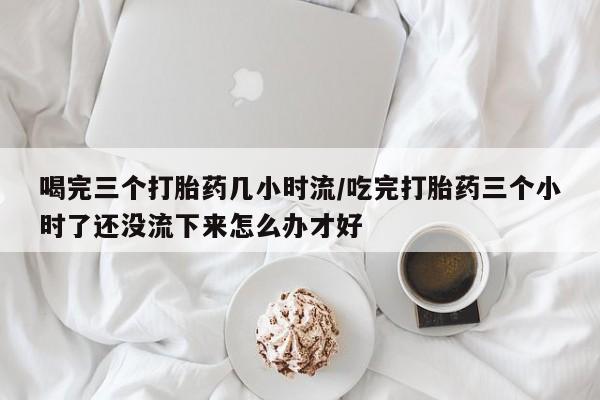 药流药怎么购买喝完三个打胎药几小时流/吃完打胎药三个小时了还没流下来怎么办才好