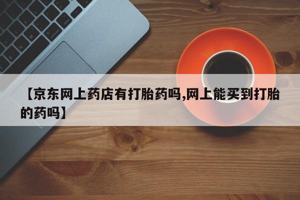 药流药怎么购买【京东网上药店有打胎药吗,网上能买到打胎的药吗】