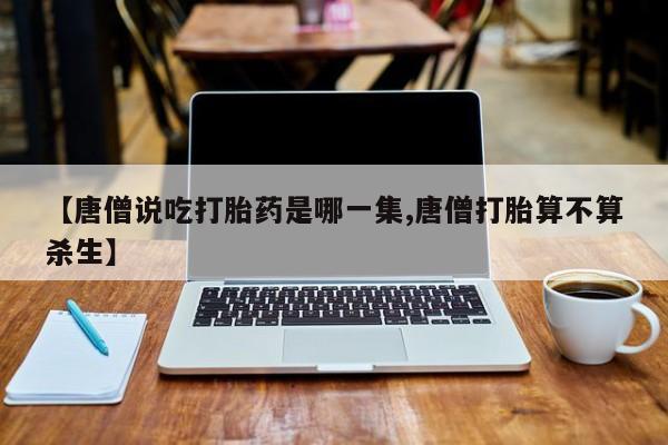 药流药怎么购买【唐僧说吃打胎药是哪一集,唐僧打胎算不算杀生】