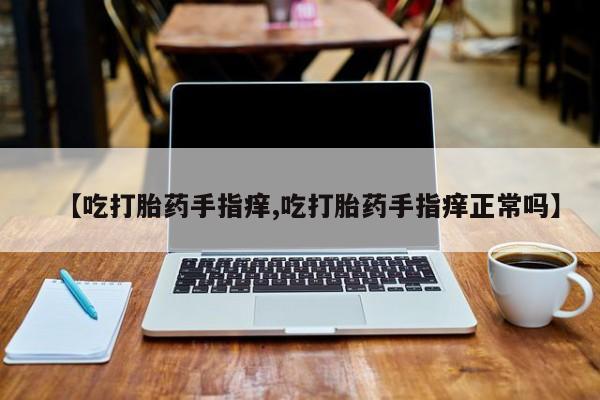药流药怎么购买【吃打胎药手指痒,吃打胎药手指痒正常吗】