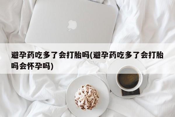药流药怎么购买避孕药吃多了会打胎吗(避孕药吃多了会打胎吗会怀孕吗)