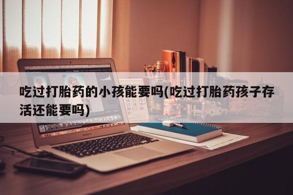 药流药怎么购买吃过打胎药的小孩能要吗(吃过打胎药孩子存活还能要吗)