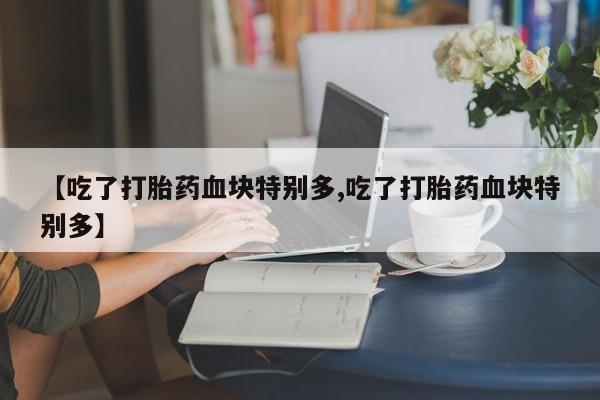 药流药怎么购买【吃了打胎药血块特别多,吃了打胎药血块特别多】