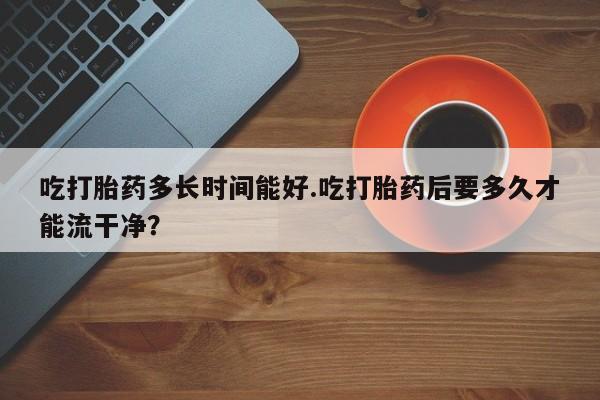 药流药怎么购买吃打胎药多长时间能好.吃打胎药后要多久才能流干净？
