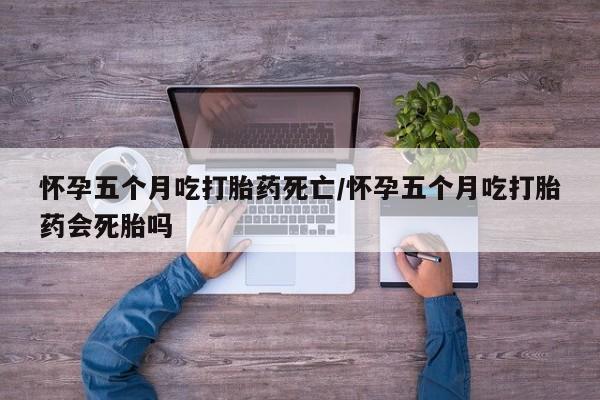 药流药怎么购买怀孕五个月吃打胎药死亡/怀孕五个月吃打胎药会死胎吗