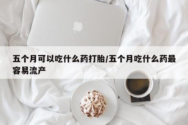 药流药怎么购买五个月可以吃什么药打胎/五个月吃什么药最容易流产