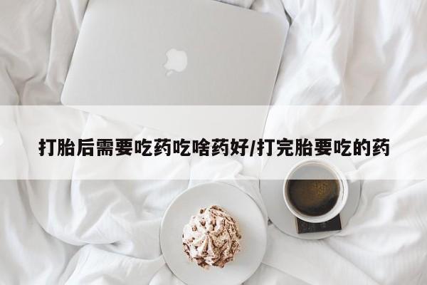 药流药怎么购买打胎后需要吃药吃啥药好/打完胎要吃的药