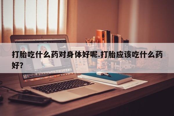 药流药怎么购买打胎吃什么药对身体好呢.打胎应该吃什么药好?