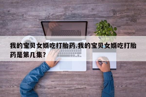 药流药怎么购买我的宝贝女婿吃打胎药.我的宝贝女婿吃打胎药是第几集？