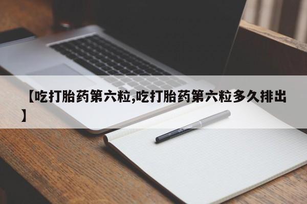 药流药怎么购买【吃打胎药第六粒,吃打胎药第六粒多久排出】