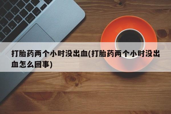 药流药怎么购买打胎药两个小时没出血(打胎药两个小时没出血怎么回事)