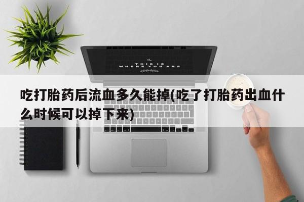 药流药怎么购买吃打胎药后流血多久能掉(吃了打胎药出血什么时候可以掉下来)