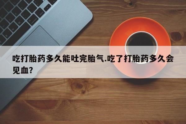 药流药怎么购买吃打胎药多久能吐完胎气.吃了打胎药多久会见血？