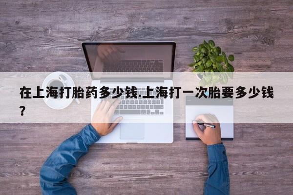 药流药怎么购买在上海打胎药多少钱.上海打一次胎要多少钱？