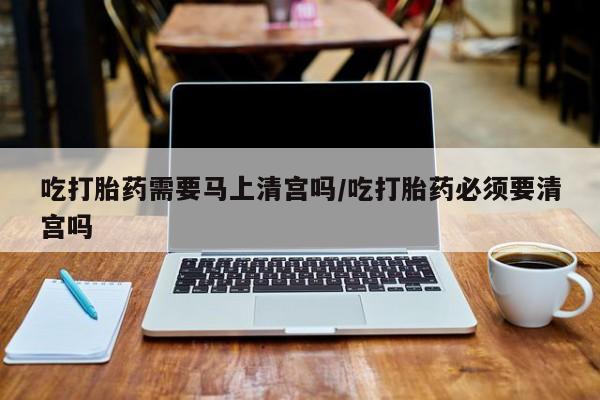 药流药怎么购买吃打胎药需要马上清宫吗/吃打胎药必须要清宫吗