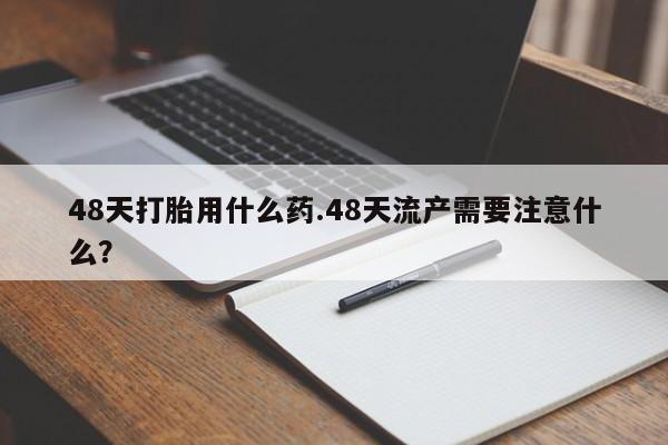 药流药怎么购买48天打胎用什么药.48天流产需要注意什么？
