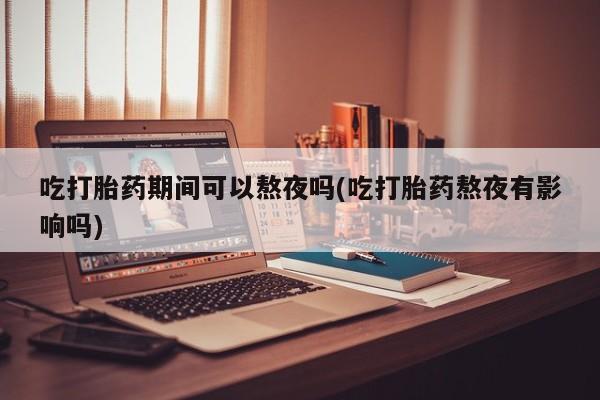 药流药怎么购买吃打胎药期间可以熬夜吗(吃打胎药熬夜有影响吗)