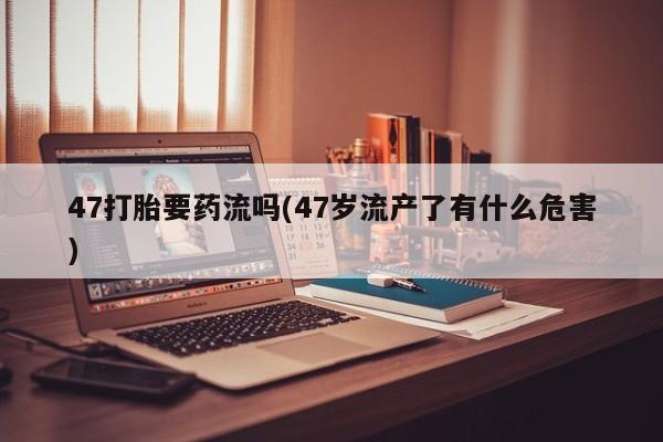 药流药怎么购买47打胎要药流吗(47岁流产了有什么危害)