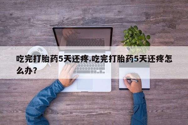 药流药怎么购买吃完打胎药5天还疼.吃完打胎药5天还疼怎么办？