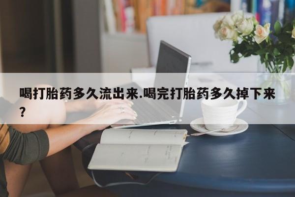 药流药怎么购买喝打胎药多久流出来.喝完打胎药多久掉下来？