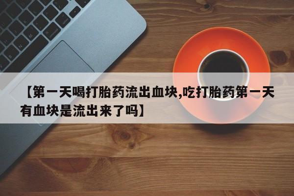 药流药怎么购买【第一天喝打胎药流出血块,吃打胎药第一天有血块是流出来了吗】
