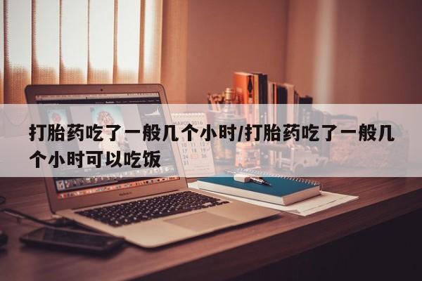 药流药怎么购买打胎药吃了一般几个小时/打胎药吃了一般几个小时可以吃饭