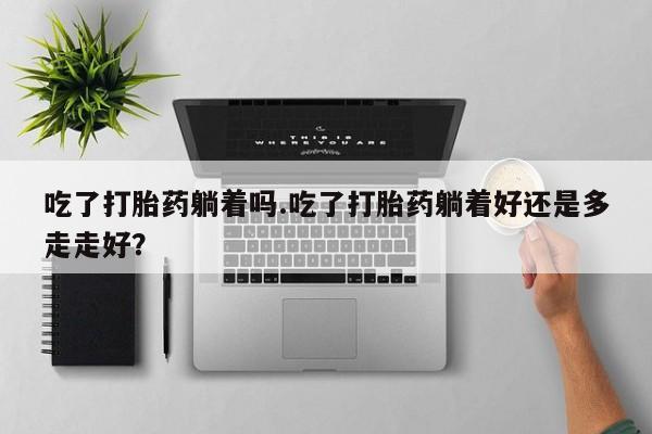 药流药怎么购买吃了打胎药躺着吗.吃了打胎药躺着好还是多走走好？