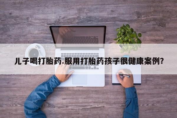 药流药怎么购买儿子喝打胎药.服用打胎药孩子很健康案例？