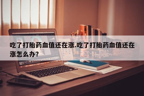 药流药怎么购买吃了打胎药血值还在涨.吃了打胎药血值还在涨怎么办？