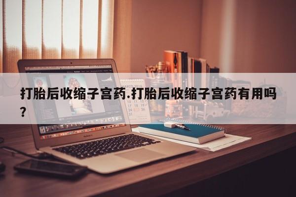 药流药怎么购买打胎后收缩子宫药.打胎后收缩子宫药有用吗？