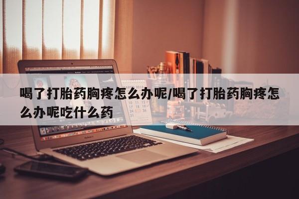 药流药怎么购买喝了打胎药胸疼怎么办呢/喝了打胎药胸疼怎么办呢吃什么药