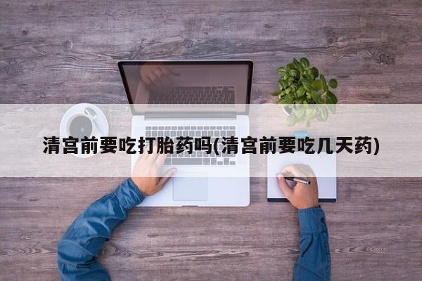 药流药怎么购买清宫前要吃打胎药吗(清宫前要吃几天药)